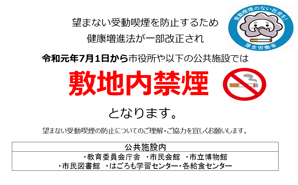 望まない受動喫煙を防止するため健康増進法が一部改正され令和元年7月1日から市役所や以下の公共施設では敷地内禁煙となります。望まない受動喫煙の防止についてのご理解・ご協力を宜しくお願いします。公共施設内・教育委員会庁舎・市民会館・市立博物館・市民図書館・はごろも学習センター・各給食センター